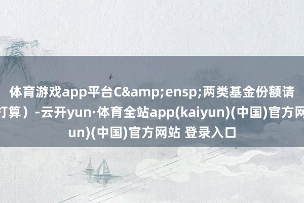 体育游戏app平台C 两类基金份额请求金额给以打算)-云开yun·体育全站app(kaiyun)(中国)官方网站 登录入口