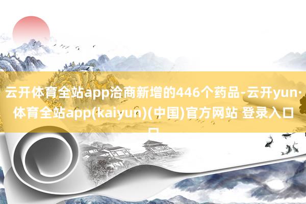 云开体育全站app洽商新增的446个药品-云开yun·体育全站app(kaiyun)(中国)官方网站 登录入口