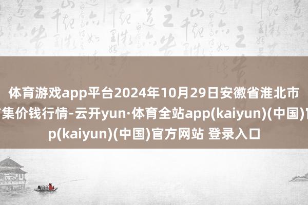 体育游戏app平台2024年10月29日安徽省淮北市中瑞农家具批发市集价钱行情-云开yun·体育全站app(kaiyun)(中国)官方网站 登录入口