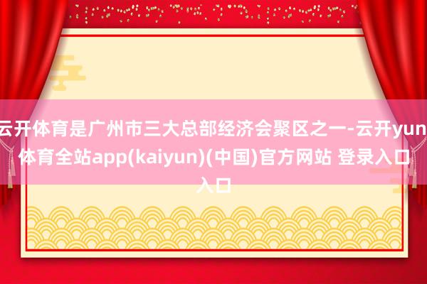 云开体育是广州市三大总部经济会聚区之一-云开yun·体育全站app(kaiyun)(中国)官方网站 登录入口