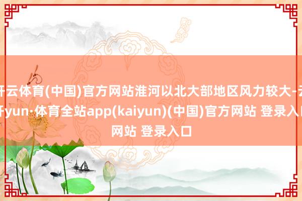 开云体育(中国)官方网站淮河以北大部地区风力较大-云开yun·体育全站app(kaiyun)(中国)官方网站 登录入口