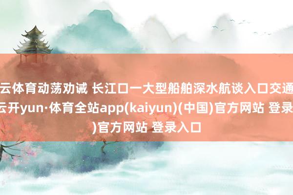 开云体育动荡劝诫 长江口一大型船舶深水航谈入口交通顾问-云开yun·体育全站app(kaiyun)(中国)官方网站 登录入口