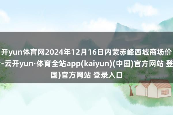 开yun体育网2024年12月16日内蒙赤峰西城商场价钱行情-云开yun·体育全站app(kaiyun)(中国)官方网站 登录入口