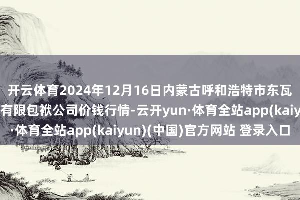开云体育2024年12月16日内蒙古呼和浩特市东瓦窑农副家具批发市集有限包袱公司价钱行情-云开yun·体育全站app(kaiyun)(中国)官方网站 登录入口