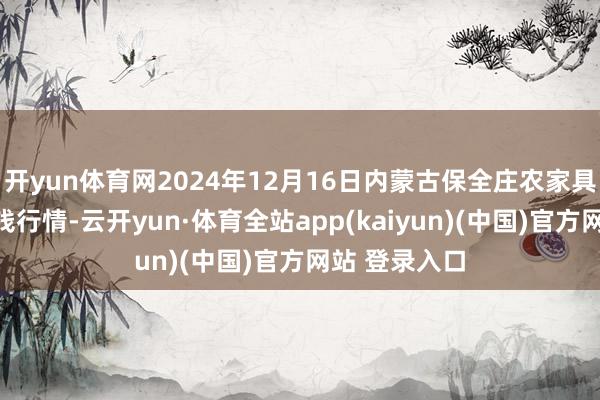 开yun体育网2024年12月16日内蒙古保全庄农家具批发市集价钱行情-云开yun·体育全站app(kaiyun)(中国)官方网站 登录入口