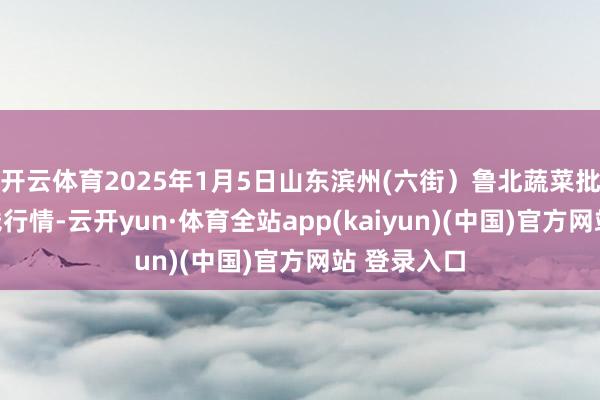 开云体育2025年1月5日山东滨州(六街)鲁北蔬菜批发市集价钱行情-云开yun·体育全站app(kaiyun)(中国)官方网站 登录入口