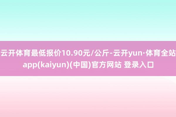 云开体育最低报价10.90元/公斤-云开yun·体育全站app(kaiyun)(中国)官方网站 登录入口