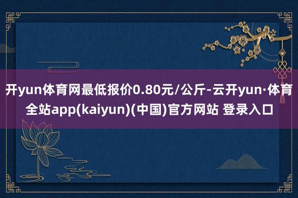 开yun体育网最低报价0.80元/公斤-云开yun·体育全站app(kaiyun)(中国)官方网站 登录入口