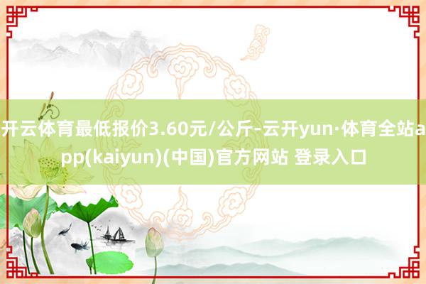 开云体育最低报价3.60元/公斤-云开yun·体育全站app(kaiyun)(中国)官方网站 登录入口