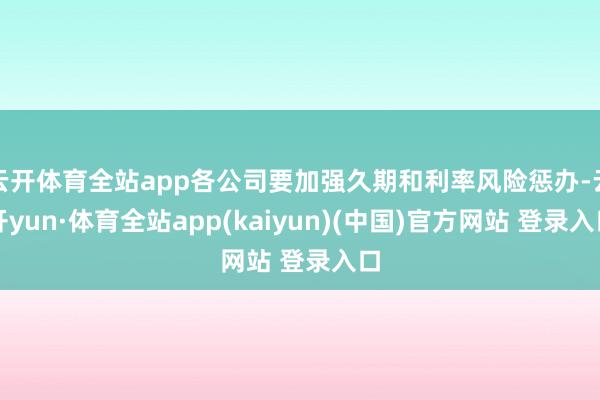 云开体育全站app各公司要加强久期和利率风险惩办-云开yun·体育全站app(kaiyun)(中国)官方网站 登录入口