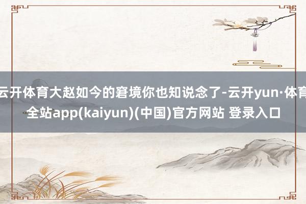 云开体育大赵如今的窘境你也知说念了-云开yun·体育全站app(kaiyun)(中国)官方网站 登录入口