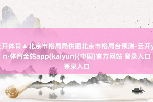 云开体育▲北京市格局局供图北京市格局台预测-云开yun·体育全站app(kaiyun)(中国)官方网站 登录入口