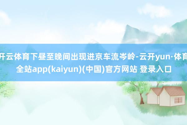 开云体育下昼至晚间出现进京车流岑岭-云开yun·体育全站app(kaiyun)(中国)官方网站 登录入口