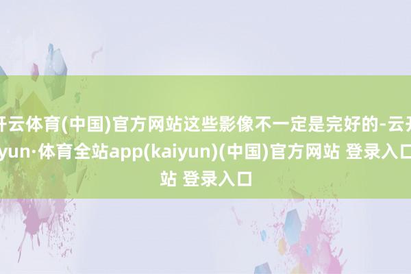 开云体育(中国)官方网站这些影像不一定是完好的-云开yun·体育全站app(kaiyun)(中国)官方网站 登录入口
