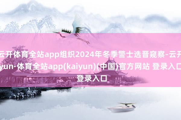 云开体育全站app组织2024年冬季警士选晋窥察-云开yun·体育全站app(kaiyun)(中国)官方网站 登录入口
