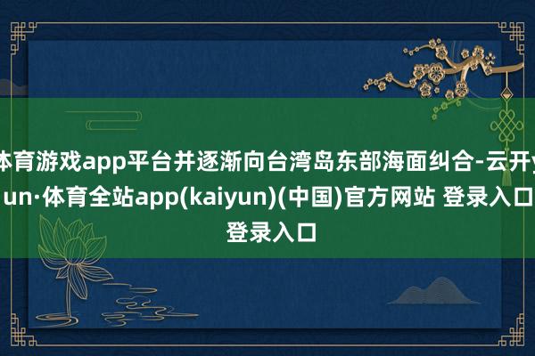 体育游戏app平台并逐渐向台湾岛东部海面纠合-云开yun·体育全站app(kaiyun)(中国)官方网站 登录入口